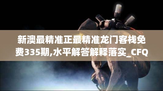 新澳最精准正最精准龙门客栈免费335期,水平解答解释落实_CFQ8.55