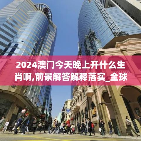 2024澳门今天晚上开什么生肖啊,前景解答解释落实_全球版62.847