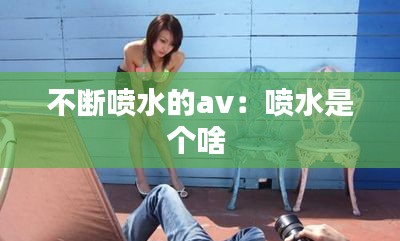 不断喷水的av：喷水是个啥 