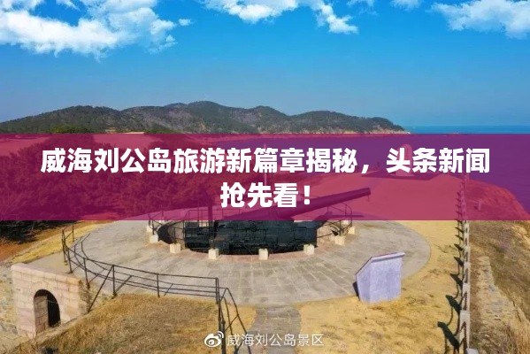 威海刘公岛旅游新篇章揭秘，头条新闻抢先看！