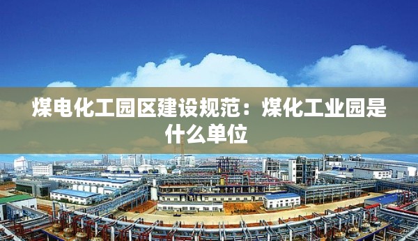 煤电化工园区建设规范：煤化工业园是什么单位 