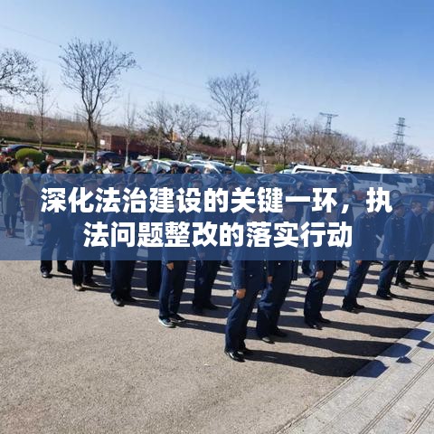 深化法治建设的关键一环，执法问题整改的落实行动