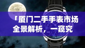 「厦门二手手表市场全景解析，一窥究竟，百度带你领略精彩世界」