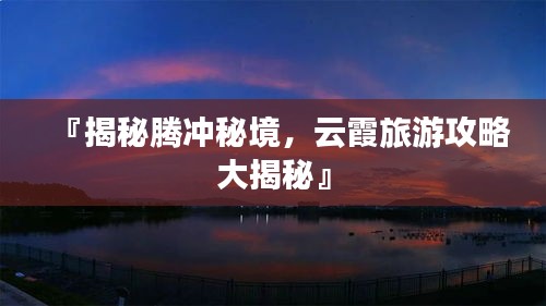 『揭秘腾冲秘境，云霞旅游攻略大揭秘』