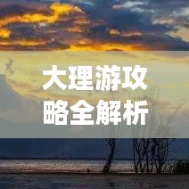大理游攻略全解析，你的旅行必备指南