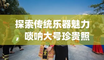 探索传统乐器魅力，唢呐大号珍贵照片展