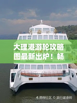 大理港游轮攻略图最新出炉！畅游洱海，豪华游轮之旅尽享无限风光