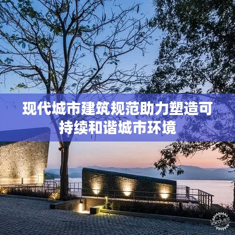 现代城市建筑规范助力塑造可持续和谐城市环境