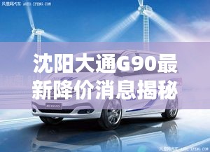 沈阳大通G90最新降价消息揭秘！