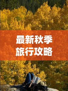 最新秋季旅行攻略，畅游秋日美景，尽享无限风光！