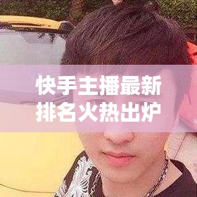 快手主播最新排名火热出炉，今日榜单大揭秘！