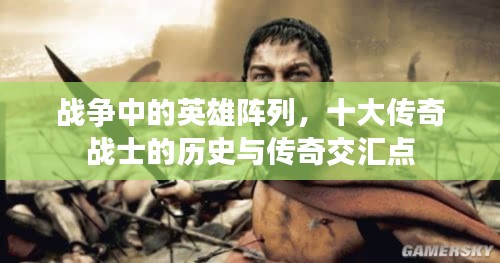战争中的英雄阵列，十大传奇战士的历史与传奇交汇点