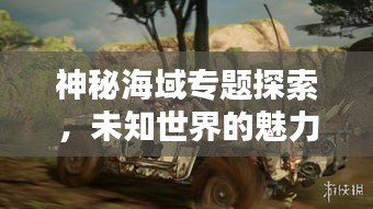神秘海域专题探索，未知世界的魅力与奇迹探秘