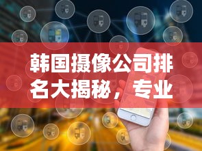 韩国摄像公司排名大揭秘，专业实力比拼，优质服务一览无余