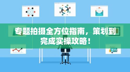 专题拍摄全方位指南，策划到完成实操攻略！