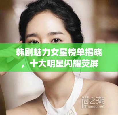 韩剧魅力女星榜单揭晓，十大明星闪耀荧屏