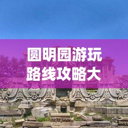 圆明园游玩路线攻略大全，畅游历史名胜的绝佳选择！