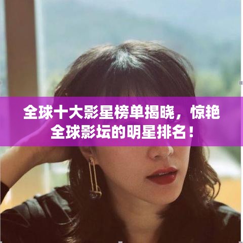 全球十大影星榜单揭晓，惊艳全球影坛的明星排名！